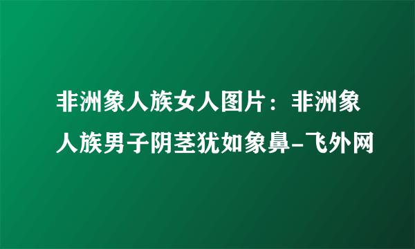 非洲象人族女人图片：非洲象人族男子阴茎犹如象鼻-飞外网