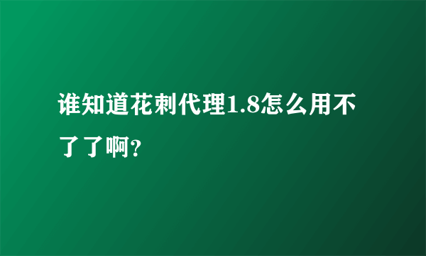 谁知道花刺代理1.8怎么用不了了啊？