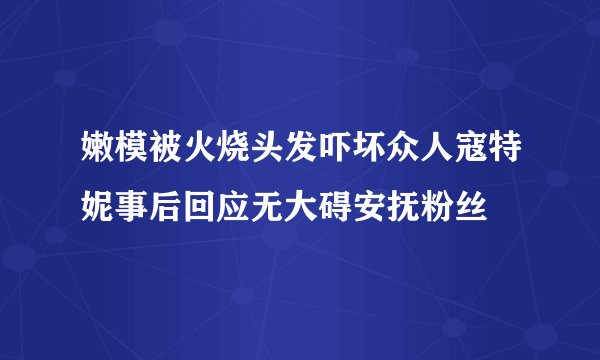 嫩模被火烧头发吓坏众人寇特妮事后回应无大碍安抚粉丝