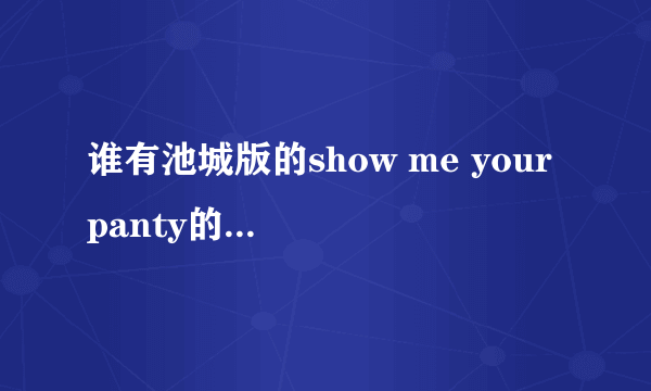 谁有池城版的show me your panty的歌词。。。。。（罗马音 中文）谢谢了。。