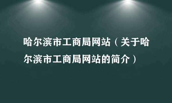 哈尔滨市工商局网站（关于哈尔滨市工商局网站的简介）