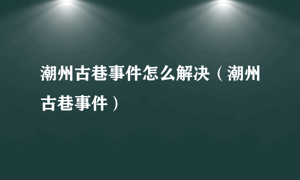 潮州古巷事件怎么解决（潮州古巷事件）