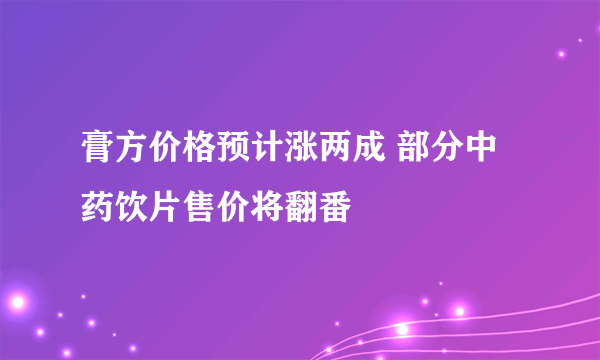 膏方价格预计涨两成 部分中药饮片售价将翻番