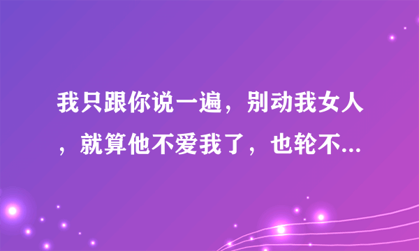 我只跟你说一遍，别动我女人，就算他不爱我了，也轮不到你。啥意思？