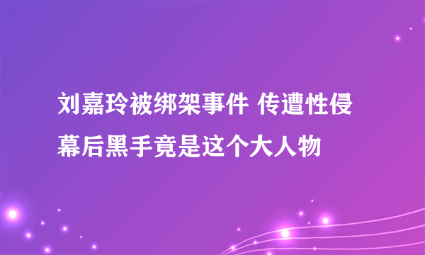 刘嘉玲被绑架事件 传遭性侵幕后黑手竟是这个大人物