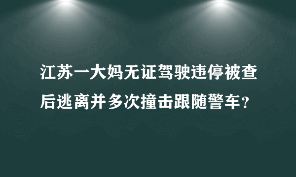 江苏一大妈无证驾驶违停被查后逃离并多次撞击跟随警车？