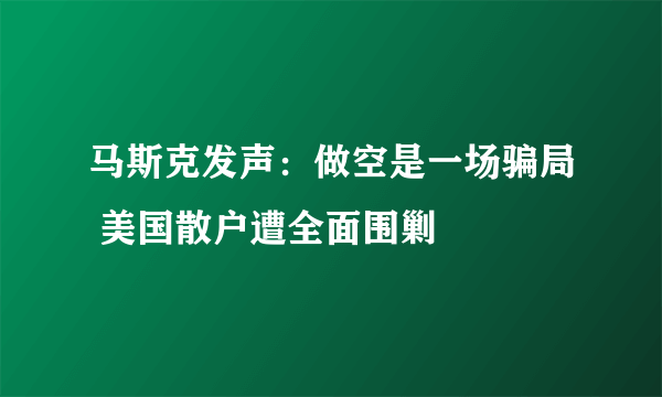 马斯克发声：做空是一场骗局 美国散户遭全面围剿