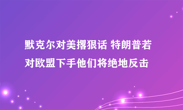 默克尔对美撂狠话 特朗普若对欧盟下手他们将绝地反击