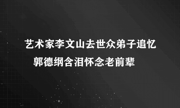 艺术家李文山去世众弟子追忆   郭德纲含泪怀念老前辈