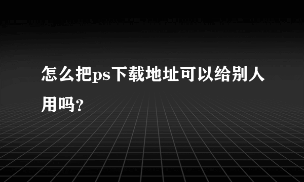 怎么把ps下载地址可以给别人用吗？