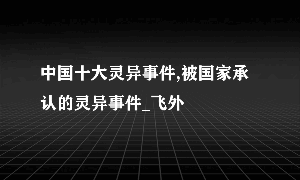 中国十大灵异事件,被国家承认的灵异事件_飞外