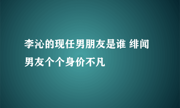 李沁的现任男朋友是谁 绯闻男友个个身价不凡