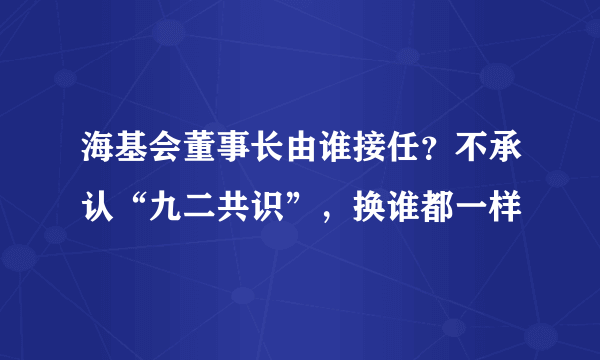 海基会董事长由谁接任？不承认“九二共识”，换谁都一样