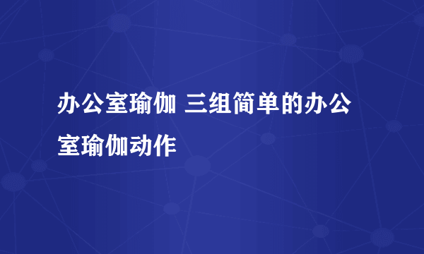 办公室瑜伽 三组简单的办公室瑜伽动作