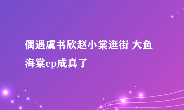 偶遇虞书欣赵小棠逛街 大鱼海棠cp成真了