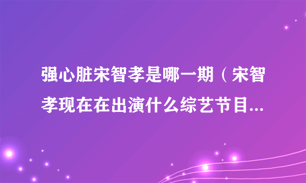 强心脏宋智孝是哪一期（宋智孝现在在出演什么综艺节目）百科_飞外网