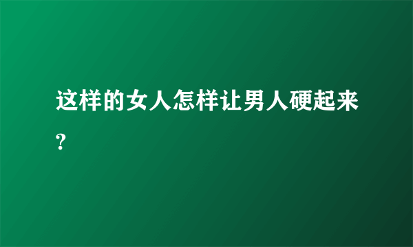 这样的女人怎样让男人硬起来?