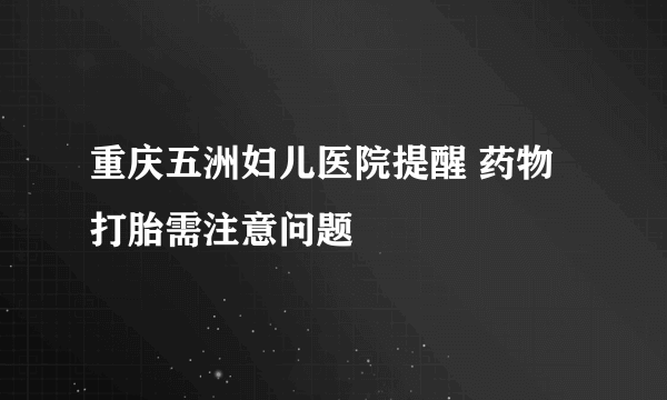 重庆五洲妇儿医院提醒 药物打胎需注意问题