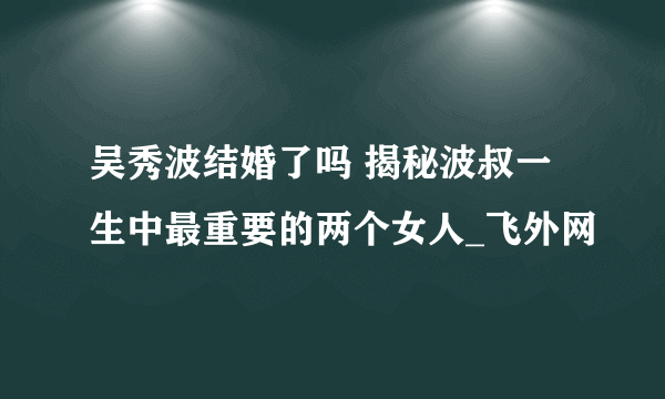 吴秀波结婚了吗 揭秘波叔一生中最重要的两个女人_飞外网