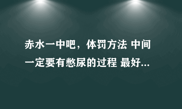 赤水一中吧，体罚方法 中间一定要有憋尿的过程 最好是这样的先喝1升水然后憋