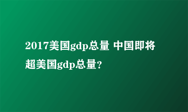 2017美国gdp总量 中国即将超美国gdp总量？