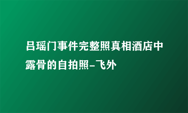 吕瑶门事件完整照真相酒店中露骨的自拍照-飞外