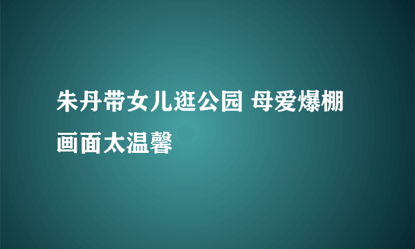 朱丹带女儿逛公园 母爱爆棚画面太温馨