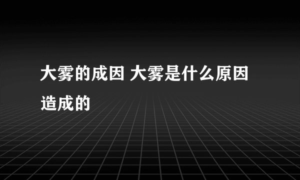 大雾的成因 大雾是什么原因造成的