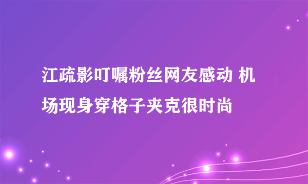 江疏影叮嘱粉丝网友感动 机场现身穿格子夹克很时尚