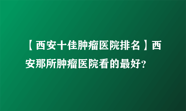 【西安十佳肿瘤医院排名】西安那所肿瘤医院看的最好？