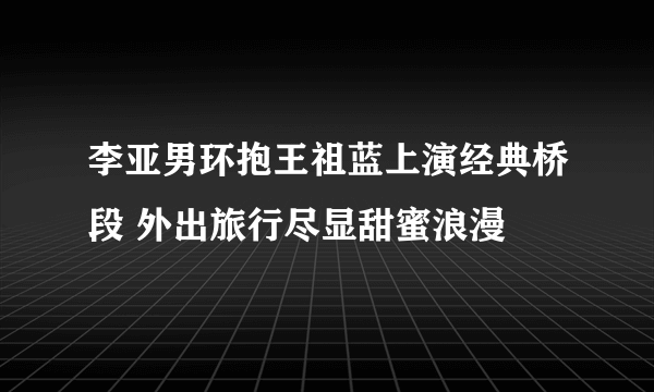 李亚男环抱王祖蓝上演经典桥段 外出旅行尽显甜蜜浪漫