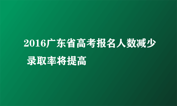2016广东省高考报名人数减少 录取率将提高