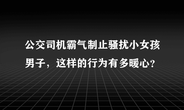 公交司机霸气制止骚扰小女孩男子，这样的行为有多暖心？