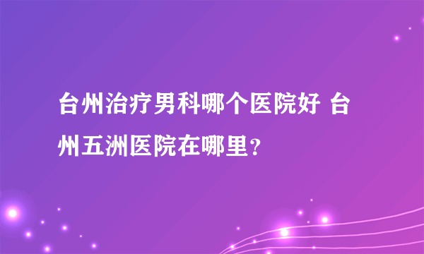 台州治疗男科哪个医院好 台州五洲医院在哪里？