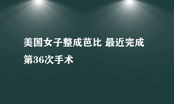 美国女子整成芭比 最近完成第36次手术