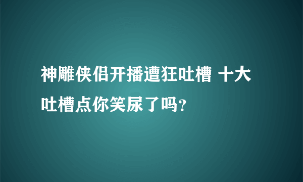 神雕侠侣开播遭狂吐槽 十大吐槽点你笑尿了吗？