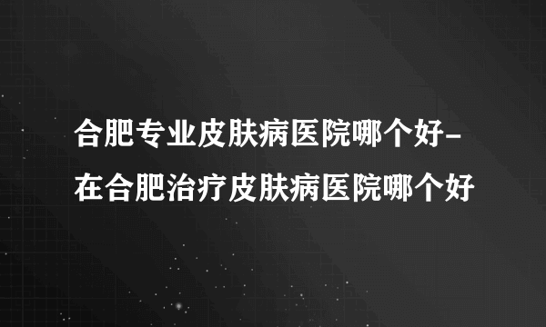 合肥专业皮肤病医院哪个好-在合肥治疗皮肤病医院哪个好