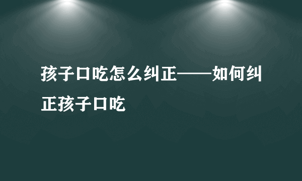 孩子口吃怎么纠正——如何纠正孩子口吃