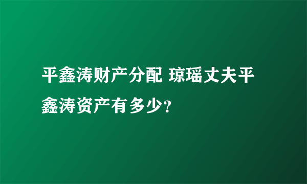 平鑫涛财产分配 琼瑶丈夫平鑫涛资产有多少？