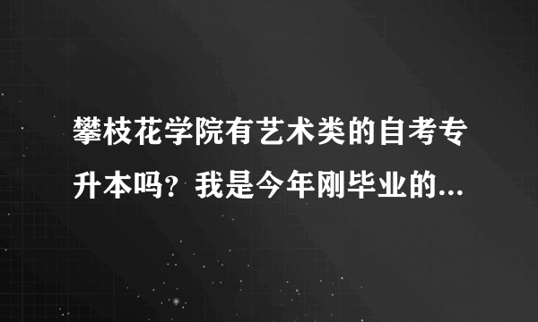 攀枝花学院有艺术类的自考专升本吗？我是今年刚毕业的专科艺术生，想升本。可以转其他专业吗？