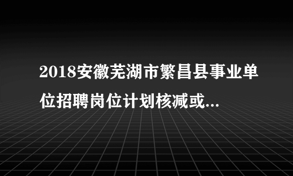 2018安徽芜湖市繁昌县事业单位招聘岗位计划核减或取消情况公告（第二次）