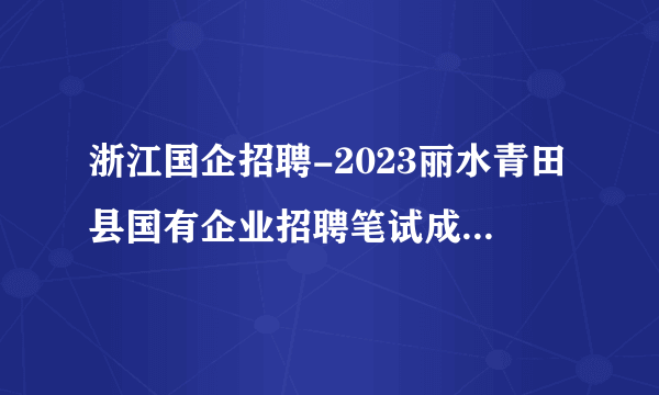 浙江国企招聘-2023丽水青田县国有企业招聘笔试成绩及入围面试人员名单的通知