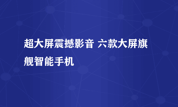 超大屏震撼影音 六款大屏旗舰智能手机