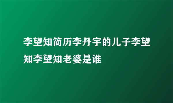 李望知简历李丹宇的儿子李望知李望知老婆是谁