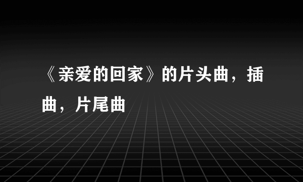 《亲爱的回家》的片头曲，插曲，片尾曲