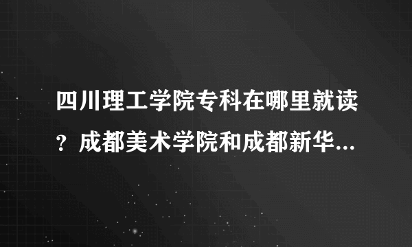 四川理工学院专科在哪里就读？成都美术学院和成都新华学院是不同的两个学院吗？