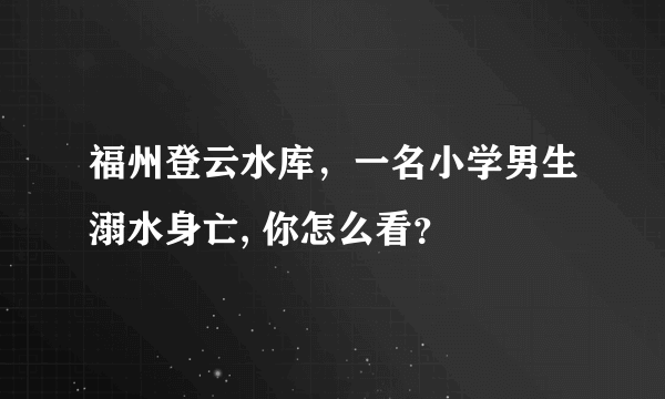 福州登云水库，一名小学男生溺水身亡, 你怎么看？