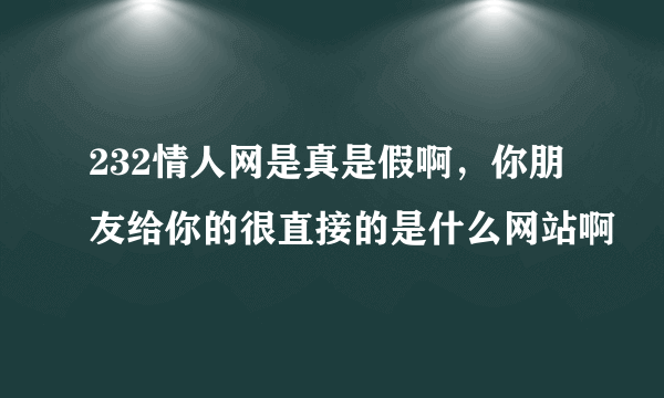 232情人网是真是假啊，你朋友给你的很直接的是什么网站啊