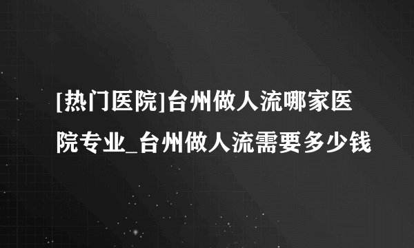 [热门医院]台州做人流哪家医院专业_台州做人流需要多少钱