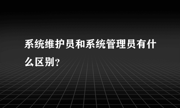 系统维护员和系统管理员有什么区别？